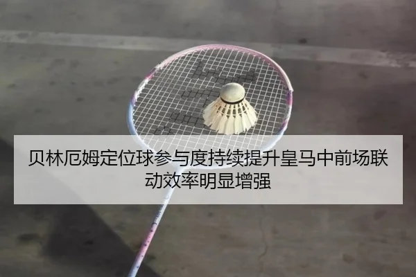 贝林厄姆定位球参与度持续提升皇马中前场联动效率明显增强